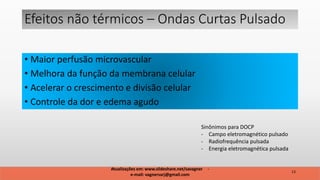 • Maior perfusão microvascular
• Melhora da função da membrana celular
• Acelerar o crescimento e divisão celular
• Controle da dor e edema agudo
Efeitos não térmicos – Ondas Curtas Pulsado
13
Atualizações em: www.slideshare.net/savagner -
e-mail: vagnersarj@gmail.com
Sinônimos para DOCP
- Campo eletromagnético pulsado
- Radiofrequência pulsada
- Energia eletromagnética pulsada
 