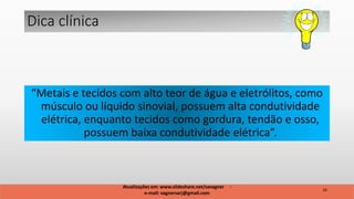 “Metais e tecidos com alto teor de água e eletrólitos, como
músculo ou líquido sinovial, possuem alta condutividade
elétrica, enquanto tecidos como gordura, tendão e osso,
possuem baixa condutividade elétrica”.
Dica clínica
16
Atualizações em: www.slideshare.net/savagner -
e-mail: vagnersarj@gmail.com
 