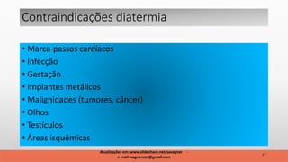 • Marca-passos cardíacos
• Infecção
• Gestação
• Implantes metálicos
• Malignidades (tumores, câncer)
• Olhos
• Testículos
• Áreas isquêmicas
Contraindicações diatermia
17
Atualizações em: www.slideshare.net/savagner -
e-mail: vagnersarj@gmail.com
 