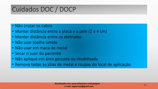 • Não cruzar os cabos
• Manter distância entre a placa e a pele (2 a 4 cm)
• Manter distância entre os eletrodos
• Não usar toalha úmida
• Não usar em maca de metal
• Secar o suor do paciente
• Não aplique em área gessada ou imobilizada
• Remova todas as jóias de metal e roupas do local de aplicação
Atualizações em: www.slideshare.net/savagner -
e-mail: vagnersarj@gmail.com
19
Cuidados DOC / DOCP
 