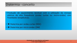 Diatermia - conceito
• Produção de aquecimento tecidual com a utilização da energia
elétrica de alta frequência (ondas curtas ou micro-ondas) com
finalidades terapêuticas.
•  Diatermia por ondas-curtas (DOC)
•  Diatermia por micro-ondas (DM)
2
Atualizações em: www.slideshare.net/savagner -
e-mail: vagnersarj@gmail.com
 