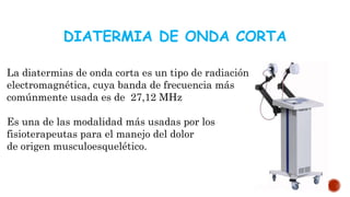 DIATERMIA DE ONDA CORTA
La diatermias de onda corta es un tipo de radiación
electromagnética, cuya banda de frecuencia más
comúnmente usada es de 27,12 MHz
Es una de las modalidad más usadas por los
fisioterapeutas para el manejo del dolor
de origen musculoesquelético.
 