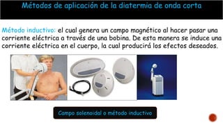 Métodos de aplicación de la diatermia de onda corta
Método inductivo: el cual genera un campo magnético al hacer pasar una
corriente eléctrica a través de una bobina. De esta manera se induce una
corriente eléctrica en el cuerpo, la cual producirá los efectos deseados.
Campo solenoidal o método inductivo
 