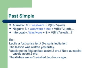 Past Simple Afirmativ: S +  was/were  + V(III)/ V(-ed)… Negativ: S +  was/were + not  + V(III)/ V(-ed)… Interogativ:  Was/were  + S + V(III)/ V(-ed)…? Ex.: Lectia a fost scrisa ieri./ S-a scris lectia ieri. The lesson was written yesterday. Vasele nu au fost spalate acum 2 ore./ Nu s-au spalat vasele acum 2 ore. The dishes weren’t washed two hours ago. 