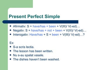 Present Perfect Simple Afirmativ: S +  have/has + been  + V(III)/ V(-ed)… Negativ: S +  have/has + not + been  + V(III)/ V(-ed)… Interogativ:  Have/has  + S +  been  + V(III)/ V(-ed)…? Ex: S-a scris lectia. The lesson has been written. Nu s-au spalat vasele. The dishes haven’t been washed. 