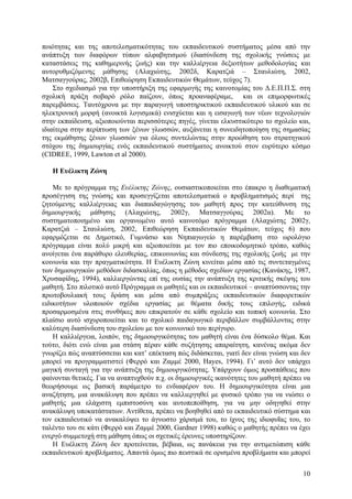 ποιότητας και της αποτελεσµατικότητας του εκπαιδευτικού συστήµατος µέσα από την
ανάπτυξη των διαφόρων τύπων αλφαβητισµού (διασύνδεση της σχολικής γνώσεις µε
καταστάσεις της καθηµερινής ζωής) και την καλλιέργεια δεξιοτήτων µεθοδολογίας και
αυτορυθµιζόµενης µάθησης (Αλαχιώτης, 2002δ, Καρατζιά – Σταυλιώτη, 2002,
Ματσαγγούρας, 2002β, Επιθεώρηση Εκπαιδευτικών Θεµάτων, τεύχος 7).
Στο σχεδιασµό για την υποστήριξη της εφαρµογής της καινοτοµίας του ∆.Ε.Π.Π.Σ. στη
σχολική πράξη σοβαρό ρόλο παίζουν, όπως προαναφέραµε, και οι επιµορφωτικές
παρεµβάσεις. Ταυτόχρονα µε την παραγωγή υποστηρικτικού εκπαιδευτικού υλικού και σε
ηλεκτρονική µορφή (ανοικτά λογισµικά) ενισχύεται και η εισαγωγή των νέων τεχνολογιών
στην εκπαίδευση, αξιοποιούνται περισσότερες πηγές, γίνεται ελκυστικότερο το σχολείο και,
ιδιαίτερα στην περίπτωση των ξένων γλωσσών, αυξάνεται η συνειδητοποίηση της σηµασίας
της εκµάθησης ξένων γλωσσών για όλους συντελώντας στην προώθηση του στρατηγικού
στόχου της δηµιουργίας ενός εκπαιδευτικού συστήµατος ανοικτού στον ευρύτερο κόσµο
(CIDREE, 1999, Lawton et al 2000).
H Eυέλικτη Ζώνη
Με το πρόγραµµα της Ευέλικτης Ζώνης, ουσιαστικοποιείται στο έπακρο η διαθεµατική
προσέγγιση της γνώσης και προσεγγίζεται αποτελεσµατικά ο προβληµατισµός περί της
ζητούµενης καλλιέργειας και διαπαιδαγώγησης του µαθητή προς την κατεύθυνση της
δηµιουργικής µάθησης (Αλαχιώτης, 2002γ, Ματσαγγούρας 2002α). Με το
συστηµατοποιηµένο και οργανωµένο αυτό καινοτόµο πρόγραµµα (Αλαχιώτης 2002γ,
Καρατζιά – Σταυλιώτη, 2002, Επιθεώρηση Εκπαιδευτικών Θεµάτων, τεύχος 6) που
εφαρµόζεται σε ∆ηµοτικό, Γυµνάσιο και Νηπιαγωγείο η παρέµβαση στο ωρολόγιο
πρόγραµµα είναι πολύ µικρή και αξιοποιείται µε τον πιο εποικοδοµητικό τρόπο, καθώς
ανοίγεται ένα παράθυρο ελευθερίας, επικοινωνίας και σύνδεσης της σχολικής ζωής µε την
κοινωνία και την πραγµατικότητα. Η Ευέλικτη Ζώνη κινείται µέσα από τις συντεταγµένες
των δηµιουργικών µεθόδων διδασκαλίας, όπως η µέθοδος σχεδίων εργασίας (Kανάκης, 1987,
Χρυσαφίδης, 1994), καλλιεργώντας επί της ουσίας την ανάπτυξη της κριτικής σκέψης του
µαθητή. Στο πιλοτικό αυτό Πρόγραµµα οι µαθητές και οι εκπαιδευτικοί – αναπτύσσοντας την
πρωτοβουλιακή τους δράση και µέσα από συµπράξεις εκπαιδευτικών διαφορετικών
ειδικοτήτων υλοποιούν σχέδια εργασίας µε θέµατα δικής τους επιλογής, ειδικά
προσαρµοσµένα στις συνθήκες που επικρατούν σε κάθε σχολείο και τοπική κοινωνία. Στο
πλαίσιο αυτό ισχυροποιείται και το σχολικό παιδαγωγικό περιβάλλον συµβάλλοντας στην
καλύτερη διασύνδεση του σχολείου µε τον κοινωνικό του περίγυρο.
Η καλλιέργεια, λοιπόν, της δηµιουργικότητας του µαθητή είναι ένα δύσκολο θέµα. Και
τούτο, διότι ενώ είναι µια στάση πέραν κάθε συζήτησης απαραίτητη, κανένας ακόµα δεν
γνωρίζει πώς αναπτύσσεται και κατ’ επέκταση πώς διδάσκεται, γιατί δεν είναι γνώση και δεν
µπορεί να προγραµµατιστεί (Φερρό και Ζαµµέ 2000, Hayes, 1994). Γι’ αυτό δεν υπάρχει
µαγική συνταγή για την ανάπτυξη της δηµιουργικότητας. Υπάρχουν όµως προσπάθειες που
φαίνονται θετικές. Για να αναπτυχθούν π.χ. οι δηµιουργικές ικανότητες του µαθητή πρέπει να
θεωρήσουµε ως βασική παράµετρο το ενδιαφέρον του. Η δηµιουργικότητα είναι µια
αναζήτηση, µια ανακάλυψη που πρέπει να καλλιεργηθεί µε φυσικό τρόπο για να νιώσει ο
µαθητής µια ελάχιστη εµπιστοσύνη και αυτοπεποίθηση, για να µην οδηγηθεί στην
ανακάλυψη υποκατάστατων. Αντίθετα, πρέπει να βοηθηθεί από το εκπαιδευτικό σύστηµα και
τον εκπαιδευτικό να ανακαλύψει το άγνωστο χάρισµά του, το ίχνος της ιδιοφυΐας του, το
ταλέντο του σε κάτι (Φερρό και Ζαµµέ 2000, Gardner 1998) καθώς ο µαθητής πρέπει να έχει
ενεργό συµµετοχή στη µάθηση όπως οι σχετικές έρευνες υποστηρίζουν.
Η Ευέλικτη Ζώνη δεν προτείνεται, βέβαια, ως πανάκεια για την αντιµετώπιση κάθε
εκπαιδευτικού προβλήµατος. Απαντά όµως πιο πειστικά σε ορισµένα προβλήµατα και µπορεί
10

 