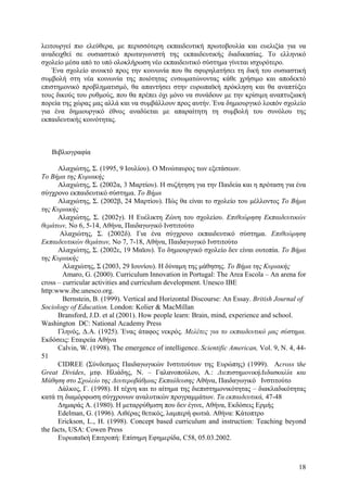λειτουργεί πιο ελεύθερα, µε περισσότερη εκπαιδευτική πρωτοβουλία και ευελιξία για να
αναδειχθεί σε ουσιαστικό πρωταγωνιστή της εκπαιδευτικής διαδικασίας. Το ελληνικό
σχολείο µέσα από το υπό ολοκλήρωση νέο εκπαιδευτικό σύστηµα γίνεται ισχυρότερο.
Ένα σχολείο ανοικτό προς την κοινωνία που θα σφυρηλατήσει τη δική του ουσιαστική
συµβολή στη νέα κοινωνία της ποιότητας ενσωµατώνοντας κάθε χρήσιµο και αποδεκτό
επιστηµονικό προβληµατισµό, θα απαντήσει στην ευρωπαϊκή πρόκληση και θα αναπτύξει
τους δικούς του ρυθµούς, που θα πρέπει όχι µόνο να συνάδουν µε την κρίσιµη αναπτυξιακή
πορεία της χώρας µας αλλά και να συµβάλλουν προς αυτήν. Ένα δηµιουργικό λοιπόν σχολείο
για ένα δηµιουργικό έθνος αναδύεται µε απαραίτητη τη συµβολή του συνόλου της
εκπαιδευτικής κοινότητας.

Βιβλιογραφία
Αλαχιώτης, Σ. (1995, 9 Ιουλίου). Ο Μινώταυρος των εξετάσεων.
Το Βήµα της Κυριακής
Αλαχιώτης, Σ. (2002α, 3 Μαρτίου). Η συζήτηση για την Παιδεία και η πρόταση για ένα
σύγχρονο εκπαιδευτικό σύστηµα. Το Βήµα
Αλαχιώτης, Σ. (2002β, 24 Μαρτίου). Πώς θα είναι το σχολείο του µέλλοντος Το Βήµα
της Κυριακής
Αλαχιώτης, Σ. (2002γ). Η Ευέλικτη Ζώνη του σχολείου. Επιθεώρηση Εκπαιδευτικών
θεµάτων, Νο 6, 5-14, Αθήνα, Παιδαγωγικό Ινστιτούτο
Αλαχιώτης, Σ. (2002δ). Για ένα σύγχρονο εκπαιδευτικό σύστηµα. Επιθεώρηση
Εκπαιδευτικών θεµάτων, Νο 7, 7-18, Αθήνα, Παιδαγωγικό Ινστιτούτο
Αλαχιώτης, Σ. (2002ε, 19 Μαϊου). Το δηµιουργικό σχολείο δεν είναι ουτοπία. Το Βήµα
της Κυριακής
Αλαχιώτης, Σ (2003, 29 Ιουνίου). Η δύναµη της µάθησης. Το Βήµα της Κυριακής
Amaro, G. (2000). Curriculum Innovation in Portugal: The Area Escola – An arena for
cross – curricular activities and curriculum development. Unesco IBE
http:www.ibe.unesco.org.
Bernstein, B. (1999). Vertical and Horizontal Discourse: An Essay. British Journal of
Sociology of Education. London: Kolier & MacMillan
Bransford, J.D. et al (2001). How people learn: Brain, mind, experience and school.
Washington DC: National Academy Press
Γληνός, ∆.Α. (1925). Ένας άταφος νεκρός. Μελέτες για το εκπαιδευτικό µας σύστηµα.
Εκδόσεις: Εταιρεία Αθήνα
Calvin, W. (1998). The emergence of intelligence. Scientific American, Vol. 9, N. 4, 4451
CIDREE (Σύνδεσµος Παιδαγωγικών Ινστιτούτων της Ευρώπης) (1999). Across the
Great Divides, µτφ. Ηλιάδης, Ν. – Γαλανοπούλου, Α.: ∆ιεπιστηµονική∆ιδασκαλία και
Μάθηση στο Σχολείο της ∆ευτεροβάθµιας Εκπαίδευσης Αθήνα, Παιδαγωγικό Ινστιτούτο
∆άλκος, Γ. (1998). Η τέχνη και το αίτηµα της διεπιστηµονικότητας – διακλαδικότητας
κατά τη διαµόρφωση σύγχρονων αναλυτικών προγραµµάτων. Τα εκπαιδευτικά, 47-48
∆ηµαράς Α. (1980). Η µεταρρύθµιση που δεν έγινε, Αθήνα, Εκδόσεις Ερµής
Edelman, G. (1996). Αιθέρας θετικός, λαµπερή φωτιά. Αθήνα: Κάτοπτρο
Erickson, L., H. (1998). Concept based curriculum and instruction: Teaching beyond
the facts, USA: Cowen Press
Ευρωπαϊκή Επιτροπή: Επίσηµη Εφηµερίδα, C58, 05.03.2002.

18

 