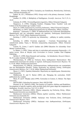 Ζαφρανά – Κάτσιου Μ.(2001). Εγκέφαλος και Εκπαίδευση, Θεσσαλονίκη, Εκδοτικός
Οίκος Αδελφών Κυριακίδη Α.Ε.
Galton, M., & J., Williamson (1992). Group work in the primary classroom. London:
Roughtledge.
Gardner, H. (1998). A Multiplicity of Intelligences. Scientific American, Vol. 9, N. 4,
19-23
Goleman, D. (1998). H συναισθηµατική νοηµοσύνη. Αθήνα: Ελληνικά Γράµµατα
Hargreaves, A. (1994). Changing Teachers. Changing Times: Teachers’ work and
Culture in the Post-modern age. London: Cassel.
Hayes, N. (1994). Εισαγωγή στις γνωστικές διαδικασίες. Αθήνα¨Ελληνικά Γράµµατα.
Θεοφιλίδης, Χ. (1997). ∆ιαθεµατική προσέγγιση της διδασκαλίας. Αθήνα: Γρηγόρης
Καρατζιά – Σταυλιώτη, Ε. (2002). Η διαθεµατικότητα στα Αναλυτικά Προγράµµατα:
Παραδείγµατα από την ευρωπαϊκή εµπειρία και πρακτική. Επιθεώρηση Εκπαιδευτικών
Θεµάτων, Νο 7, 52-65, Αθήνα: Παιδαγωγικό Ινστιτούτο
Κανάκης, Ι. (1987). Η οργάνωση της διδασκαλίας – µάθησης σε οµάδες εργασίας.
Αθήνα.
Κολιάδης, Ε. (2002). Γνωστική ψυχολογία – Γνωστική Νευροεπιστήµη και
εκπαιδευτική πράξη. Τόµος ∆. Μοντέλο επεξεργασίας πληροφοριών. Αθήνα: Ελληνικά
Γράµµατα
Lawton, D., Cairns, J. and R. Gardner eds (2000) Education for citizenship. Great
Britain: Cromwell Press.
Le Matais, J. (1999). Values and aims in curriculum and assessment frameworks: a 16
nation review. Moon & Murphy (eds) Curriculum in Context. London: Paul Chapman
Publishing
McNeil, F. (1999). Brain Research and Learning – An Introduction. Research Matters.
No 10. London: Institute of Education
Ματσαγγούρας, Η. (2002 α). Ευέλικτη Ζώνη ∆ιαθεµατικών Προσεγγίσεων: Μια
εκπαιδευτική καινοτοµία που αλλάζει το σχολείο. Επιθεώρηση Εκπαιδευτικών Θεµάτων, Νο
6, 15-30, Αθήνα: Παιδαγωγικό Ινστιτούτο
Ματσαγγούρας, Η. (2002 β). ∆ιεπιστηµονικότητα, διαθεµατικότητα και ενιαιοποίηση
στα νέα Προγράµµατα Σπουδών: Τρόπος οργάνωσης της σχολικής γνώσης. Επιθεώρηση
Εκπαιδευτικών Θεµάτων, Νο 7, 19-36, Αθήνα: Παιδαγωγικό Ινστιτούτο
Meyer, E. (1987). Οµαδική διδασκαλία: Θεµελίωση και παραδείγµατα. Θεσσαλονίκη:
Α/φοι Κυριακίδη
Middlewood, D. and N. Burton (2001) eds. Managing the curriculum, SAGE
publications Inc, London.
Moon, B. and P. Murphy (eds) (1999). Curriculum in Context, G. Britain: The Open
University,.
OECD (2001). Schooling for tomorrow. Paris: OECD CERI
Ploomin, R. & J. DeFries (1998). The Genetics of Cognitive Abilities and Disabilities:
Investigations of specific cognitive skills can help clarify how genes shape the components of
intelligence. Scientific American, Vol. 9, N. 4, 40-47
Παιδαγωγικό Ινστιτούτο (2001). Οδηγός εφαρµογής της Ευέλικτης Ζώνης. Αθήνα:
Παιδαγωγικό Ινστιτούτο και ιστοσελίδα Π.Ι.
Παιδαγωγικό Ινστιτούτο (2002α). Οδηγός σχεδίων εργασίας. Αθήνα: Παιδαγωγικό
Ινστιτούτο και ιστοσελίδα Π.Ι.
Παιδαγωγικό Ινστιτούτο (2002β). Αφιέρωµα στην Ευέλικτη Ζώνη, Επιθεώρηση
Εκπαιδευτικών Θεµάτων, No 6
Παιδαγωγικό Ινστιτούτο (2002γ). Αφιέρωµα στην ∆ιαθεµατικότητα, Επιθεώρηση
Εκπαιδευτικών Θεµάτων, No 7
19

 