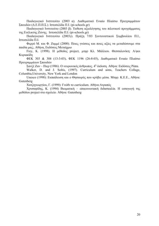 Παιδαγωγικό Ινστιτούτο (2003 α). ∆ιαθεµατικό Ενιαίο Πλαίσιο Προγραµµάτων
Σπουδών (∆.Ε.Π.Π.Σ.). Ιστοσελίδα Π.Ι. (pi-schools.gr)
Παιδαγωγικό Ινστιτούτο (2003 β). Έκθεση αξιολόγησης του πιλοτικού προγράµµατος
της Ευέλικτης Ζώνης. Ιστοσελίδα Π.Ι. (pi-schools.gr)
Παιδαγωγικό Ινστιτούτο (2003γ). Πράξη 7/03 Συντονιστικού Συµβουλίου Π.Ι.,
Ιστοσελίδα Π.Ι.
Φερρό M. και Φ. Ζαµµέ (2000). Ποιες γνώσεις και ποιες αξίες να µεταδώσουµε στα
παιδία µας;, Αθήνα, Εκδόσεις Μεταίχµιο
Frey, K. (1998). H µέθοδος project, µτφρ Κλ. Μάλλιου. Θεσσαλονίκη: Α/φοι
Κυριακίδη
ΦΕΚ 303 & 304 (13-3-03), ΦΕΚ 1196 (26-8-03), ∆ιαθεµατικό Ενιαίο Πλαίσιο
Προγραµµάτων Σπουδών
Σανζέ Ζαν – Πιερ (1986). Ο νευρωνικός άνθρωπος. 4η έκδοση. Αθήνα: Εκδόσεις Ράπα.
Walker, D. and J. Soltis, (1997). Curriculum and aims, Teachers Collage,
Columbia,University, New York and London
Unesco (1998): Εκπαίδευση και ο Θησαυρός που κρύβει µέσα. Μτφρ. Κ.Ε.Ε., Αθήνα:
Gutenberg
Χατζηγεωργίου, Γ. (1999): Γνώθι το curriculum. Αθήνα:Ατραπός
Χρυσαφίδης, Κ. (1994) Βιωµατική – επικοινωνιακή διδασκαλία. Η εισαγωγή της
µεθόδου project στο σχολείο. Αθήνα: Gutenberg

20

 