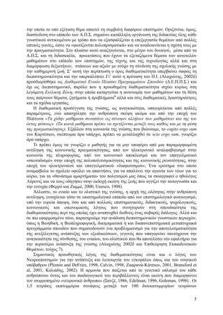 την οποία το υπό εξέταση θέµα απαιτεί τη συµβολή διαφόρων επιστηµών. Οριζόντια, όµως,
διασύνδεση στο επίπεδο των Α.Π.Σ. σηµαίνει κατάλληλη οργάνωση της διδακτέας ύλης κάθε
γνωστικού αντικειµένου µε τρόπο που να εξασφαλίζεται η επεξεργασία θεµάτων από πολλές
οπτικές γωνίες, ώστε να «φωτίζονται πολυπρισµατικά» και να αναδεικνύεται η σχέση τους µε
την πραγµατικότητα. Στο πλαίσιο αυτό αναζητούνται, στο µέτρο του δυνατού, µέσα από τα
Α.Π.Σ. και τη διδασκαλία, προεκτάσεις που έχουν τα εξεταζόµενα θέµατα των αυτοτελών
µαθηµάτων στο επίπεδο των επιστηµών, της τέχνης και της τεχνολογίας αλλά και στη
διαµόρφωση δεξιοτήτων, στάσεων και αξιών µε στόχο τη σύνδεση της σχολικής γνώσης µε
την καθηµερινή ζωή. Σ’ αυτή την περίπτωση ο όρος διαθεµατικότητα υπερβαίνει σαφώς τη
διεπιστηµονικότητα και την υπερκαλύπτει. Γι’ αυτό η πρόταση του Π.Ι. (Αλαχιώτης, 2002δ)
προσδιορίσθηκε ως ∆ιαθεµατικό Ενιαίο Πλαίσιο Προγραµµάτων Σπουδών (∆.Ε.Π.Π.Σ.) και
όχι ως ∆ιεπιστηµονικό, παρόλο που η προωθηµένη διαθεµατικότητα ισχύει κυρίως στη
λεγόµενη Ευέλικτη Ζώνη, στην οποία καταργείται η αυτονοµία των µαθηµάτων και τη θέση
τους παίρνουν θέµατα, ζητήµατα ή προβλήµατα• αλλά και στις διαθεµατικές δραστηριότητες
και τα σχέδια εργασίας.
Η διαθεµατική προσέγγιση της γνώσης, ως αναγκαιότητα, υπαγορεύεται από πολλές
παραµέτρους, ενώ απασχόλησε την ανθρώπινη σκέψη ακόµα και από την εποχή του
Πλάτωνα «Τα χύδην µαθήµατα συναπτέον εις σύνοψιν αλλήλων των µαθηµάτων και της του
όντος φύσεως». (Τα κοινά µαθήµατα πρέπει να σχετίζονται µεταξύ τους καθώς και µε τη φύση
της πραγµατικότητας). Εξάλλου στη κοινωνία της γνώσης που βιώνουµε, το cogito ergo sum
του Καρτέσιου, σκέπτοµαι άρα υπάρχω, πρέπει να µεταλλαχθεί σε scio ergo sum, γνωρίζω
άρα υπάρχω.
Τι πρέπει όµως να γνωρίζει ο µαθητής για να µην υποφέρει από µια παραµορφωµένη
αντίληψη της κοινωνικής πραγµατικότητας, από τον ηλεκτρονικό αναλφαβητισµό στην
κοινωνία της πληροφορίας, από τον κοινωνικό αποκλεισµό και τον επαγγελµατικό
«σκοταδισµό» στην εποχή της πολυπολιτισµικότητας και της κοινωνικής ρευστότητας, στην
εποχή του ηλεκτρονικού και επαγγελµατικού «διαφωτισµού»; Ένα ερώτηµα στο οποίο
αναµφίβολα το σχολείο οφείλει να απαντήσει, για να απαλύνει την αγωνία των νέων για το
αύριο, για τα «θανάσιµα αµαρτήµατα» του πολιτισµού µας όπως τα σκιαγραφεί ο ηθολόγος
Λόρεντζ και να τους οδηγήσει στην εκδοχή εκείνη της ζωής που αγγίζει την αυτογνωσία και
την ευτυχία (Φερρό και Ζαµµέ, 2000, Unesco, 1998).
Άλλωστε, το ενιαίο και το ολιστικό της γνώσης, η αρχή της ολότητας στην ανθρώπινη
αντίληψη, ενισχύεται τόσο σε επιστηµολογικό επίπεδο από τον επιστηµολογικό αναγωγισµό,
υπό την ευρεία άποψη, όσο και από πολλούς επιστηµονικούς, διδακτικούς, ψυχολογικούς,
κοινωνικούς και οικονοµικούς λόγους που συνηγορούν στη σπουδαιότητα της
διαθεµατικότητας περί της οποίας έχει αναπτυχθεί διεθνώς ένας σοβαρός διάλογος. Αλλά και
σε πιο εφαρµοσµένο τόνο, παρατηρούµε την ανάδυση διεπιστηµονικών γνωστικών περιοχών,
όπως η Βιοηθική, η Βιοπληροφορική, διατµηµατικά ή και διαπανεπιστηµιακά µεταπτυχιακά
προγράµµατα σπουδών που σηµατοδοτούν ένα προβληµατισµό για την αποτελεσµατικότητα
της ανεξέλεγκτης ανάπτυξης των εξειδικεύσεων, γεγονός που υπαγορεύει ταυτόχρονα την
αναγκαιότητα της σύνθεσης, του ενιαίου, του ολιστικού που θα αποτελέσει νέο εφαλτήριο για
την περαιτέρω ανάπτυξη της γνώσης (Αλαχιώτης 2002δ και Επιθεώρηση Εκπαιδευτικών
Θεµάτων, τεύχος 7).
Σηµαντικός προωθητικός λόγος της διαθεµατικότητας είναι και ο λόγος των
Νευροεπιστηµών για την ανάπτυξη και λειτουργία του εγκεφάλου όπως και του νοητικού
υπόβαθρου (Plomin and DeFries, 1998, Calvin, 1998, Ζαφρανά-Κάτσιου, 2001, Bransford et
al, 2001, Κολιάδης, 2002). Η αρµονία που παίζεται από το γενετικό οπλισµό του κάθε
ανθρώπινου όντος και του παιδαγωγικού του περιβάλλοντος είναι εκείνη που διαµορφώνει
τον ισορροπηµένο «νευρωνικό άνθρωπο» (Σανζέ, 1986, Edelman, 1996, Goleman, 1998) . Οι
1,5 τετράκις εκατοµµύρια συνάψεις µεταξύ των 100 δισεκατυµµυρίων νευρώνων
5

 