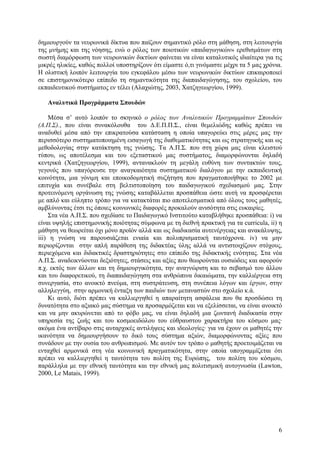 δηµιουργούν τα νευρωνικά δίκτυα που παίζουν σηµαντικό ρόλο στη µάθηση, στη λειτουργία
της µνήµης και της νόησης, ενώ ο ρόλος των ποιοτικών «παιδαγωγικών» ερεθισµάτων στη
σωστή διαµόρφωση των νευρωνικών δικτύων φαίνεται να είναι καταλυτικός ιδιαίτερα για τις
µικρές ηλικίες, καθώς πολλοί υποστηρίζουν ότι είµαστε ό,τι γινόµαστε µέχρι τα 5 µας χρόνια.
Η ολιστική λοιπόν λειτουργία του εγκεφάλου µέσω των νευρωνικών δικτύων επικαιροποιεί
σε επιστηµονικότερο επίπεδο τη σηµαντικότητα της διαπαιδαγώγησης, του σχολείου, του
εκπαιδευτικού συστήµατος εν τέλει (Αλαχιώτης, 2003, Χατζηγεωργίου, 1999).
Αναλυτικά Προγράµµατα Σπουδών
Μέσα σ’ αυτό λοιπόν το σκηνικό ο ρόλος των Αναλυτικών Προγραµµάτων Σπουδών
(Α.Π.Σ)., που είναι συνακόλουθα του ∆.Ε.Π.Π.Σ., είναι θεµελιώδης καθώς πρέπει να
αναδυθεί µέσα από την επικρατούσα κατάσταση η οποία υπαγορεύει στις µέρες µας την
περισσότερο συστηµατοποιηµένη εισαγωγή της διαθεµατικότητας και ως στρατηγικής και ως
µεθοδολογίας στην κατάκτηση της γνώσης. Τα Α.Π.Σ. που στη χώρα µας είναι κλειστού
τύπου, ως αποτέλεσµα και του εξεταστικού µας συστήµατος, διαµορφώνονται δηλαδή
κεντρικά (Χατζηγεωργίου, 1999), αντανακλούν τη µεγάλη ευθύνη των συντακτών τους,
γεγονός που υπαγόρευσε την αναγκαιότητα συστηµατικού διαλόγου µε την εκπαιδευτική
κοινότητα, µια γόνιµη και εποικοδοµητική συζήτηση που πραγµατοποιήθηκε το 2002 µε
επιτυχία και συνέβαλε στη βελτιστοποίηση του παιδαγωγικού σχεδιασµού µας. Στην
προτεινόµενη οργάνωση της γνώσης καταβάλλεται προσπάθεια ώστε αυτή να προσφέρεται
µε απλό και εύληπτο τρόπο για να κατακτάται πιο αποτελεσµατικά από όλους τους µαθητές,
αµβλύνοντας έτσι τις όποιες κοινωνικές διαφορές προκαλούν ανισότητα στις ευκαιρίες.
Στα νέα Α.Π.Σ. που σχεδίασε το Παιδαγωγικό Ινστιτούτο καταβλήθηκε προσπάθεια: i) να
είναι υψηλής επιστηµονικής ποιότητας σύµφωνα µε τη διεθνή πρακτική για τα curricula, ii) η
µάθηση να θεωρείται όχι µόνο προϊόν αλλά και ως διαδικασία αυτενέργειας και ανακάλυψης,
iii) η γνώση να παρουσιάζεται ενιαία και πολυπρισµατική ταυτόχρονα. iv) να µην
περιορίζονται στην απλή παράθεση της διδακτέας ύλης αλλά να αντιστοιχίζουν στόχους,
περιεχόµενα και διδακτικές δραστηριότητες στο επίπεδο της διδακτικής ενότητας. Στα νέα
Α.Π.Σ. αναδεικνύονται δεξιότητες, στάσεις και αξίες που θεωρούνται ουσιώδεις και αφορούν
π.χ. εκτός των άλλων και τη δηµιουργικότητα, την αναγνώριση και το σεβασµό του άλλου
και του διαφορετικού, τη διαπαιδαγώγηση στα ανθρώπινα δικαιώµατα, την καλλιέργεια στη
συνεργασία, στο ανοικτό πνεύµα, στη συστράτευση, στη συνέπεια λόγων και έργων, στην
αλληλεγγύη, στην αρµονική ένταξη των παιδιών των µεταναστών στο σχολείο κ.ά.
Κι αυτό, διότι πρέπει να καλλιεργηθεί η απαραίτητη ασφάλεια που θα προσδώσει τη
δυνατότητα στο αξιακό µας σύστηµα να προσαρµόζεται και να εξελίσσεται, να είναι ανοικτό
και να µην ακυρώνεται από το φόβο µας, να είναι δηλαδή µια ζωντανή διαδικασία στην
υπηρεσία της ζωής και του κοσµοειδώλου του εύθραυστου χαρακτήρα του κόσµου µας·
ακόµα ένα αντίβαρο στις αυταρχικές αντιλήψεις και ιδεολογίες· για να έχουν οι µαθητές την
ικανότητα να δηµιουργήσουν το δικό τους σύστηµα αξιών, διαµορφώνοντας αξίες που
συνάδουν µε την ουσία του ανθρωπισµού. Με αυτόν τον τρόπο ο µαθητής προετοιµάζεται να
ενταχθεί αρµονικά στη νέα κοινωνική πραγµατικότητα, στην οποία υπογραµµίζεται ότι
πρέπει να καλλιεργηθεί η ταυτότητα του πολίτη της Ευρώπης, του πολίτη του κόσµου,
παράλληλα µε την εθνική ταυτότητα και την εθνική µας πολιτισµική αυτογνωσία (Lawton,
2000, Le Matais, 1999).

6

 
