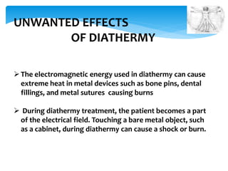 UNWANTED EFFECTS 
OF DIATHERMY 
 The electromagnetic energy used in diathermy can cause 
extreme heat in metal devices such as bone pins, dental 
fillings, and metal sutures causing burns 
 During diathermy treatment, the patient becomes a part 
of the electrical field. Touching a bare metal object, such 
as a cabinet, during diathermy can cause a shock or burn. 
 