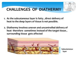 CHALLENGES OF DIATHERMY 
1. As the subcutaneous layer is fatty , direct delivery of 
heat to the deep layers of tissue is not possible. 
2. Diathermy involves uneven and uncontrolled delivery of 
heat therefore sometimes instead of the target tissue , 
surrounding tissue gets affected 
Subcutaneous 
layer 
 