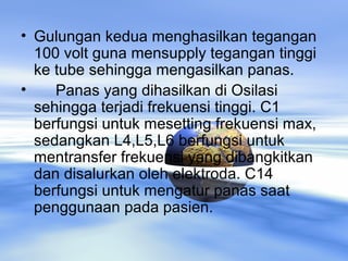 • Gulungan kedua menghasilkan tegangan
100 volt guna mensupply tegangan tinggi
ke tube sehingga mengasilkan panas.
• Panas yang dihasilkan di Osilasi
sehingga terjadi frekuensi tinggi. C1
berfungsi untuk mesetting frekuensi max,
sedangkan L4,L5,L6 berfungsi untuk
mentransfer frekuensi yang dibangkitkan
dan disalurkan oleh elektroda. C14
berfungsi untuk mengatur panas saat
penggunaan pada pasien.
 