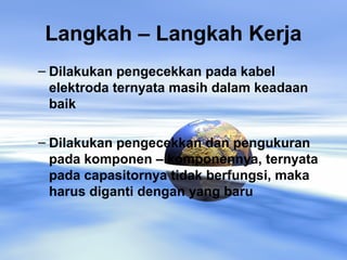 Langkah – Langkah Kerja
– Dilakukan pengecekkan pada kabel
elektroda ternyata masih dalam keadaan
baik
– Dilakukan pengecekkan dan pengukuran
pada komponen – komponennya, ternyata
pada capasitornya tidak berfungsi, maka
harus diganti dengan yang baru
 