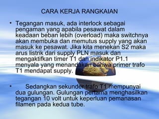 CARA KERJA RANGKAIAN
• Tegangan masuk, ada interlock sebagai
pengaman yang apabila pesawat dalam
keadaan beban lebih (overload) maka switchnya
akan membuka dan memutus supply yang akan
masuk ke pesawat. Jika kita menekan S2 maka
arus listrik dari supply PLN masuk dan
mengaktifkan timer T1 dan indikator P1.1
menyala yang menandakan bahwa primer trafo
T1 mendapat supply.
• Sedangkan sekunder trafo T1 mempunyai
dua gulungan. Gulungan pertama menghasilkan
tegangan 10 volt untuk keperluan pemanasan
filamen pada kedua tube.
 