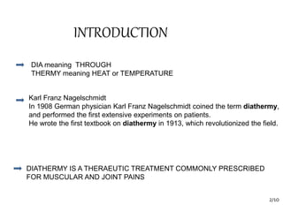 INTRODUCTION
2/1O
DIA meaning THROUGH
THERMY meaning HEAT or TEMPERATURE
Karl Franz Nagelschmidt
In 1908 German physician Karl Franz Nagelschmidt coined the term diathermy,
and performed the first extensive experiments on patients.
He wrote the first textbook on diathermy in 1913, which revolutionized the field.
DIATHERMY IS A THERAEUTIC TREATMENT COMMONLY PRESCRIBED
FOR MUSCULAR AND JOINT PAINS
 