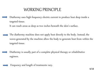 WORKING PRINCIPLE
Diathermy uses high-frequency electric current to produce heat deep inside a
targeted tissue.
It can reach areas as deep as two inches beneath the skin’s surface.
The diathermy machine does not apply heat directly to the body. Instead, the
waves generated by the machine allow the body to generate heat from within the
targeted tissue.
Diathermy is usually part of a complete physical therapy or rehabilitative
regimen.
Frequency and length of treatments vary.
4/10
 