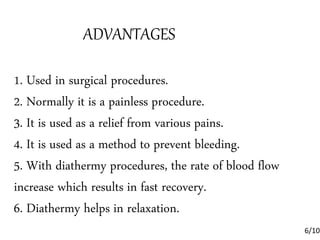 ADVANTAGES
1. Used in surgical procedures.
2. Normally it is a painless procedure.
3. It is used as a relief from various pains.
4. It is used as a method to prevent bleeding.
5. With diathermy procedures, the rate of blood flow
increase which results in fast recovery.
6. Diathermy helps in relaxation.
6/10
 