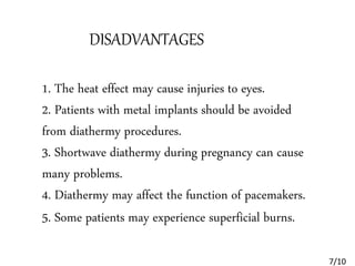 DISADVANTAGES
1. The heat effect may cause injuries to eyes.
2. Patients with metal implants should be avoided
from diathermy procedures.
3. Shortwave diathermy during pregnancy can cause
many problems.
4. Diathermy may affect the function of pacemakers.
5. Some patients may experience superficial burns.
7/10
 