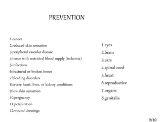 1.cancer
2.reduced skin sensation
3.peripheral vascular disease
4.tissue with restricted blood supply (ischemia)
5.infections
6.fractured or broken bones
7.bleeding disorders
8.severe heart, liver, or kidney conditions
9.low skin sensation
10.pregnancy
11.perspiration
12.wound dressings
1.eyes
2.brain
3.ears
4.spinal cord
5.heart
6.reproductive
7.organs
8.genitalia
PREVENTION
9/10
 