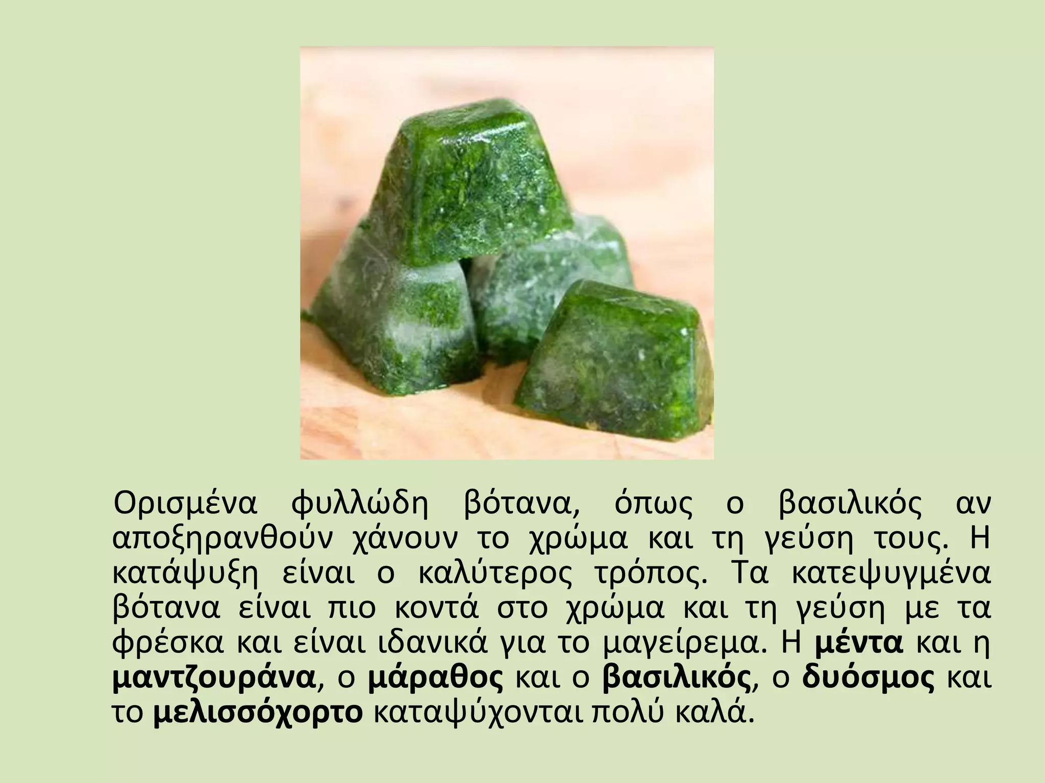 Ορισμένα φυλλώδη βότανα, όπως ο βασιλικός αν
αποξηρανθούν χάνουν το χρώμα και τη γεύση τους. Η
κατάψυξη είναι ο καλύτερος τρόπος. Τα κατεψυγμένα
βότανα είναι πιο κοντά στο χρώμα και τη γεύση με τα
φρέσκα και είναι ιδανικά για το μαγείρεμα. Η μέντα και η
μαντζουράνα, ο μάραθος και ο βασιλικός, ο δυόσμος και
το μελισσόχορτο καταψύχονται πολύ καλά.
 