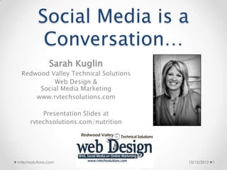 Social Media is a
           Conversation…
                Sarah Kuglin
  Redwood Valley Technical Solutions
           Web Design &
       Social Media Marketing
      www.rvtechsolutions.com

          Presentation Slides at
      rvtechsolutions.com/nutrition




rvtechsolutions.com                    10/12/2012   1
 