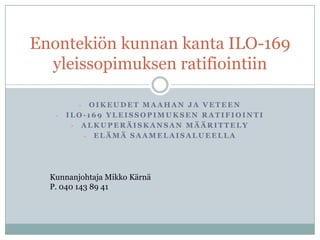 Enontekiön kunnan kanta ILO-169
  yleissopimuksen ratifiointiin

         - OIKEUDET MAAHAN JA VETEEN
   -   ILO-169 YLEISSOPIMUKSEN RATIFIOINTI
        - ALKUPERÄISKANSAN MÄÄRITTELY
          - ELÄMÄ SAAMELAISALUEELLA




  Kunnanjohtaja Mikko Kärnä
  P. 040 143 89 41
 