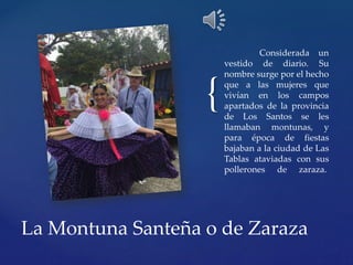{
Considerada un
vestido de diario. Su
nombre surge por el hecho
que a las mujeres que
vivían en los campos
apartados de la provincia
de Los Santos se les
llamaban montunas, y
para época de fiestas
bajaban a la ciudad de Las
Tablas ataviadas con sus
pollerones de zaraza.
La Montuna Santeña o de Zaraza
 
