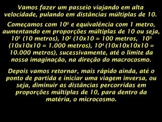 Vamos fazer um passeio viajando em alta
velocidade, pulando em distâncias múltiplas de 10.
Começamos com 100
e equivalência com 1 metro,
aumentando em proporções múltiplas de 10 ou seja,
101
(10 metros), 102
(10x10 = 100 metros, 103
(10x10x10 = 1.000 metros), 104
(10x10x10x10 =
10.000 metros), sucessivamente, até o limite da
nossa imaginação, na direção do macrocosmo.
Depois vamos retornar, mais rápido ainda, até o
ponto de partida e iniciar uma viagem inversa, ou
seja, diminuir as distâncias percorridas em
proporções múltiplas de 10, para dentro da
matéria, o microcosmo.
 