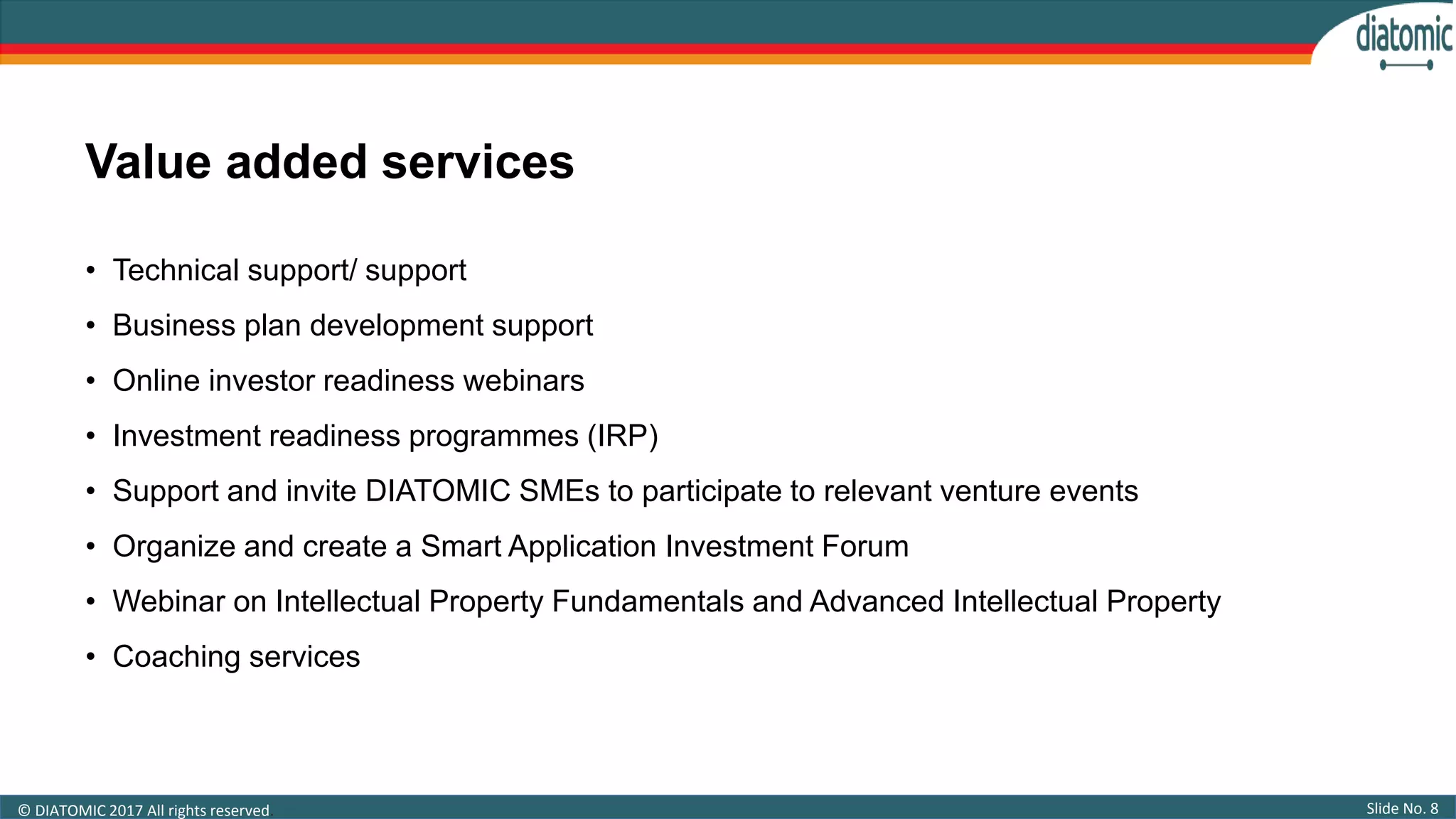 Slide No. 8© DIATOMIC 2017 All rights reserved.
• Technical support/ support
• Business plan development support
• Online investor readiness webinars
• Investment readiness programmes (IRP)
• Support and invite DIATOMIC SMEs to participate to relevant venture events
• Organize and create a Smart Application Investment Forum
• Webinar on Intellectual Property Fundamentals and Advanced Intellectual Property
• Coaching services
Value added services
 