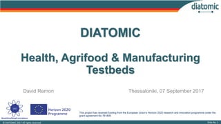 This project has received funding from the European Union’s Horizon 2020 research and innovation programme under the
grant agreement No 761809
Slide No. 1© DIATOMIC 2017 All rights reserved.
DIATOMIC
Health, Agrifood & Manufacturing
Testbeds
David Remon Thessaloniki, 07 September 2017
 