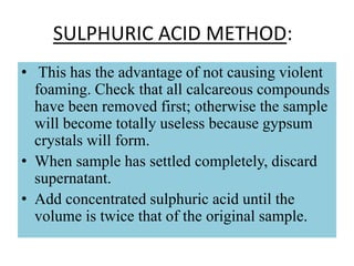 SULPHURIC ACID METHOD:
• This has the advantage of not causing violent
foaming. Check that all calcareous compounds
have been removed first; otherwise the sample
will become totally useless because gypsum
crystals will form.
• When sample has settled completely, discard
supernatant.
• Add concentrated sulphuric acid until the
volume is twice that of the original sample.
 
