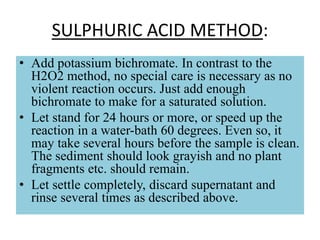 SULPHURIC ACID METHOD:
• Add potassium bichromate. In contrast to the
H2O2 method, no special care is necessary as no
violent reaction occurs. Just add enough
bichromate to make for a saturated solution.
• Let stand for 24 hours or more, or speed up the
reaction in a water-bath 60 degrees. Even so, it
may take several hours before the sample is clean.
The sediment should look grayish and no plant
fragments etc. should remain.
• Let settle completely, discard supernatant and
rinse several times as described above.
 