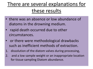 There are several explanations for
these results
• there was an absence or low abundance of
diatoms in the drowning medium.
• rapid death occurred due to other
circumstances.
• or there were methodological drawbacks
such as inefficient methods of extraction.
1. dissolution of the diatom valves during processing,
2. and a low sample weight or an inappropriate location
for tissue sampling Diatom abundance.
 