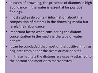 • In cases of drowning, the presence of diatoms in high
abundance in the water is essential for positive
findings.
• most studies do contain information about the
composition of diatoms in the drowning media but
rarely their abundance.
• important factor when considering the diatom
concentration in the media is the type of water
habitat.
• it can be concluded that most of the positive findings
originate from either the rivers or marine sites.
• In these habitats the diatoms are usually attached to
the bottom sediment or to macrophytes.
 