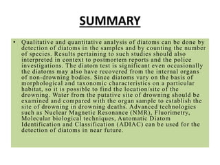 SUMMARY
• Qualitative and quantitative analysis of diatoms can be done by
detection of diatoms in the samples and by counting the number
of species. Results pertaining to such studies should also
interpreted in context to postmortem reports and the police
investigations. The diatom test is significant even occasionally
the diatoms may also have recovered from the internal organs
of non-drowning bodies. Since diatoms vary on the basis of
morphological and taxonomic characteristics on a particular
habitat, so it is possible to find the location/site of the
drowning. Water from the putative site of drowning should be
examined and compared with the organ sample to establish the
site of drowning in drowning deaths. Advanced technologies
such as Nuclear Magnetic Resonance (NMR), Fluorimetry,
Molecular biological techniques, Automatic Diatom
Identification and Classification (ADIAC) can be used for the
detection of diatoms in near future.
 