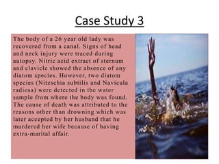 Case Study 3
The body of a 26 year old lady was
recovered from a canal. Signs of head
and neck injury were traced during
autopsy. Nitric acid extract of sternum
and clavicle showed the absence of any
diatom species. However, two diatom
species (Nitzschia subtilis and Navicula
radiosa) were detected in the water
sample from where the body was found.
The cause of death was attributed to the
reasons other than drowning which was
later accepted by her husband that he
murdered her wife because of having
extra-marital affair.
 