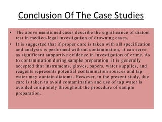 Conclusion Of The Case Studies
• The above mentioned cases describe the significance of diatom
test in medico-legal investigation of drowning cases.
• It is suggested that if proper care is taken with all specification
and analysis is performed without contamination, it can serve
as significant supportive evidence in investigation of crime. As
to contamination during sample preparation, it is generally
accepted that instruments, gloves, papers, water supplies, and
reagents represents potential contamination sources and tap
water may contain diatoms. However, in the present study, due
care is taken to avoid contamination and use of tap water is
avoided completely throughout the procedure of sample
preparation.
 