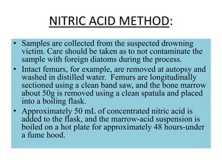 NITRIC ACID METHOD:
• Samples are collected from the suspected drowning
victim. Care should be taken as to not contaminate the
sample with foreign diatoms during the process.
• Intact femurs, for example, are removed at autopsy and
washed in distilled water. Femurs are longitudinally
sectioned using a clean band saw, and the bone marrow
about 50g is removed using a clean spatula and placed
into a boiling flask.
• Approximately 50 mL of concentrated nitric acid is
added to the flask, and the marrow-acid suspension is
boiled on a hot plate for approximately 48 hours-under
a fume hood.
 
