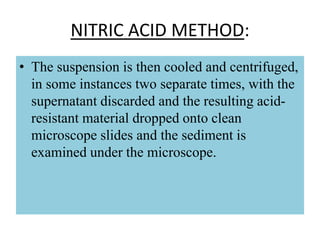 NITRIC ACID METHOD:
• The suspension is then cooled and centrifuged,
in some instances two separate times, with the
supernatant discarded and the resulting acid-
resistant material dropped onto clean
microscope slides and the sediment is
examined under the microscope.
 