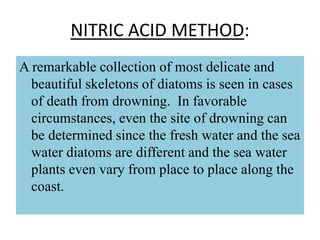 NITRIC ACID METHOD:
A remarkable collection of most delicate and
beautiful skeletons of diatoms is seen in cases
of death from drowning. In favorable
circumstances, even the site of drowning can
be determined since the fresh water and the sea
water diatoms are different and the sea water
plants even vary from place to place along the
coast.
 