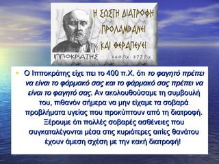 • O Ιπποκράτης είχε πει το 400 π.Χ. ότιO Ιπποκράτης είχε πει το 400 π.Χ. ότι το φαγητό πρέπειτο φαγητό πρέπει
να είναι το φάρμακό σας και το φάρμακό σας πρέπει νανα είναι το φάρμακό σας και το φάρμακό σας πρέπει να
είναι το φαγητό σαςείναι το φαγητό σας. Αν ακολουθούσαμε τη συμβουλή. Αν ακολουθούσαμε τη συμβουλή
του, πιθανόν σήμερα να μην είχαμε τα σοβαράτου, πιθανόν σήμερα να μην είχαμε τα σοβαρά
προβλήματα υγείας που προκύπτουν από τη διατροφή.προβλήματα υγείας που προκύπτουν από τη διατροφή.
Ξέρουμε ότι πολλές σοβαρές ασθένειες πουΞέρουμε ότι πολλές σοβαρές ασθένειες που
συγκαταλέγονται μέσα στις κυριότερες αιτίες θανάτουσυγκαταλέγονται μέσα στις κυριότερες αιτίες θανάτου
έχουν άμεση σχέση με την κακή διατροφή!έχουν άμεση σχέση με την κακή διατροφή!
 