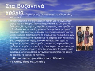 Στα Βυζαντινά
χρόνια• Τα κυριότερα είδη διατροφής ήταν το ψωμί, το λάδι, οι ελιές
και το τυρί
• Η φθηνότερη και πιο διαδεδομένη τροφή για το μεγαλύτερο
μέρος του πληθυσμού ήταν τα λαχανικά και τα όσπρια. Με
δεδομένες δε τις μεγάλες περιόδους νηστείας που προβλέπει
η Εκκλησία, και τις οποίες φαίνεται ότι τηρούσαν με αρκετή
ευλάβεια οι Βυζαντινοί, οι τροφές αυτές καταναλώνονταν για
μακρύ χρονικό διάστημα από το σύνολο του πληθυσμού. Δεν
είναι πάντα εύκολο να ταυτίσουμε τα διάφορα είδη λαχανικών
που αναφέρουν οι πηγές. Μεγάλη κατανάλωση είχαν τα
λάχανα, τα πράσα, τα κρεμμύδια, τα τεύτλα, τα μαρούλια, τα
ραδίκια, το καρότο, ο αρακάς, η ρόκα. Αγνωστες φυσικά ήταν
οι πατάτες και οι ντομάτες, που έφτασαν στην Ευρώπη πολύ
αργότερα. Από τα όσπρια συναντάμε τα φασόλια, τις φακές,
τα ρεβίθια, τα κουκιά, τα λούπινα.
•  …Και το απαραίτητο ιώδιο από τη θάλασσα
• Tο κρέας, είδος πολυτελείας
 