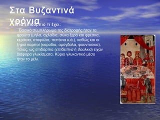Στα Βυζαντινά
χρόνια• Για επιδόρπιο τι έχει;
•   Βασικό συμπλήρωμα της διατροφής ήταν τα
φρούτα (μήλα, αχλάδια, σύκα ξερά και φρέσκα,
κεράσια, σταφύλια, πεπόνια κ.ά.), καθώς και οι
ξηροί καρποί (καρύδια, αμύγδαλα, φουντούκια).
Τέλος, ως επιδόρπια (επίδειπνα ή δούλκια) είχαν
διάφορα γλυκίσματα. Κύριο γλυκαντικό μέσο
ήταν το μέλι.
 