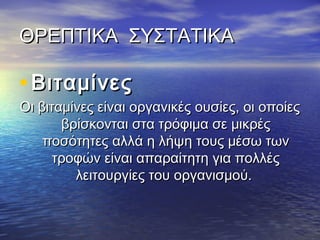 ΘΡΕΠΤΙΚΑ ΣΥΣΤΑΤΙΚΑΘΡΕΠΤΙΚΑ ΣΥΣΤΑΤΙΚΑ
• ΒιταμίνεςΒιταμίνες
Οι βιταμίνες είναι οργανικές ουσίες, οι οποίεςΟι βιταμίνες είναι οργανικές ουσίες, οι οποίες
βρίσκονται στα τρόφιμα σε μικρέςβρίσκονται στα τρόφιμα σε μικρές
ποσότητες αλλά η λήψη τους μέσω τωνποσότητες αλλά η λήψη τους μέσω των
τροφών είναι απαραίτητη για πολλέςτροφών είναι απαραίτητη για πολλές
λειτουργίες του οργανισμού.λειτουργίες του οργανισμού.
 