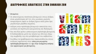 • Βιταμίνες
• π π
Οι α αιτούμενες οσότητες βιταμινών στους άνδρες
π’ , ,
είναι μεγαλύτερες α ό τι στις γυναίκες γεγονός
,
αναμενόμενο αφού οι άνδρες έχουν κατά μέσο όρο
.
μεγαλύτερο μέγεθος σώματος
• π π
Αύξηση στην ρόσληψη βιταμινών α αιτείται στις
π π .
γυναίκες σε ερί τωση εγκυμοσύνης και θηλασμού
• π π
Και στα δύο φύλα η α αιτούμενη ρόσληψη βιταμίνης
D π 50 ,
δι λασιάζεται μετά την ηλικία των ετών λόγω
.
της συμβολής της στο μεταβολισμό του ασβεστίου
• π π π
Συνήθως τα ροβλήματα ου αρουσιάζονται στους
ενήλικες οφείλονται στην τάση για μειωμένη
πρόσληψη βιταμινών και όχι στην αυξημένη ανάγκη
.
του οργανισμού για βιταμίνες
ΔΙΑΤΡΟΦΙΚΕΣ ΑΠΑΙΤΗΣΕΙΣ ΣΤΗΝ ΕΝΗΛΙΚΗ ΖΩΗ
 