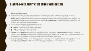 • -
Μέταλλα Ιχνοστοιχεία
• , π π , :
Τα ανόργανα στοιχεία ου αρουσιάζουν ιδιαίτερη σημασία κατά την ενήλικη ζωή είναι
• :
Ασβέστιο π π π π π
αν και είναι ολύ ιο σημαντική η ε αρκής ρόσληψη ασβεστίου κατά την αιδική και
, , π π
εφηβική ηλικία εντούτοις ικανο οιητική ρόσληψη ασβεστίου στην ενήλικη ζωή συμβάλλει στη
π .
μείωση του κινδύνου οστεο όρωσης
• π :
Η συνιστώμενη ρόσληψη ασβεστίου είναι
• ● 1000 mg π 18 50
για ηλικία α ό έως έτη και
• ● 1200 mg για μεγαλύτερες ηλικίες
• Σίδηρος: στις γυναίκες π (
οι α αιτήσεις σε σίδηρο είναι αυξημένες 15 mg/ημέρα) λόγω της έμμηνης
,
ρύσης ενώ οι άνδρες π (
χρειάζεται να λαμβάνουν λιγότερη οσότητα 10 mg), γιατί στον οργανισμό τους
π , π .
αυξημένα οσά σιδήρου αυξάνουν τον κίνδυνο καρδιακών αθήσεων
• Οι ανάγκες σε φώσφορο π ,
είναι σαφώς μειωμένες σε σχέση με τις α αιτήσεις στην εφηβεία ενώ οι
π
α αιτήσεις σε σελήνιο π .
αυξάνονται λόγω της σημασίας του ως αντιοξειδωτικού αράγοντα
ΔΙΑΤΡΟΦΙΚΕΣ ΑΠΑΙΤΗΣΕΙΣ ΣΤΗΝ ΕΝΗΛΙΚΗ ΖΩΗ
 