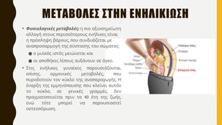 ΜΕΤΑΒΟΛΕΣ ΣΤΗΝ ΕΝΗΛΙΚΙΩΣΗ
• :
Φυσιολογικές μεταβολές π
η ιο αξιοσημείωτη
π
αλλαγή στους ερισσότερους ενήλικες είναι
π , π
η ρόσληψη βάρους ου συνδυάζεται με
π :
ανα ροσαρμογή της σύστασης του σώματος
● ο μυϊκός ιστός μειώνεται και
● π π .
οι α οθήκες λί ους αυξάνουν σε όγκο
• π ,
Στις ενήλικες γυναίκες αρουσιάζονται
π , , π
ε ίσης ορμονικές μεταβολές ου
π π .
υροδοτούν τον κύκλο της ανα αραγωγής Η
π π
έναρξη της εμμηνό αυσης ου κλείνει αυτόν
, ,
το κύκλο σε γενικές γραμμές δεν
π π π 40 ,
ραγματο οιείται ριν τα έτη της ζωής
π π
ενώ τότε μ ορεί να αρουσιαστεί
π .
οστεο όρωση
 