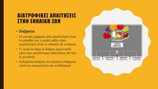 ΔΙΑΤΡΟΦΙΚΕΣ ΑΠΑΙΤΗΣΕΙΣ
ΣΤΗΝ ΕΝΗΛΙΚΗ ΖΩΗ
• Ενέργεια
• ,
Σε γενικές γραμμές όσο μεγαλύτερο είναι
,
το μέγεθος και η μυϊκή μάζα τόσο
.
μεγαλύτερες είναι οι ανάγκες σε ενέργεια
• ’
Γι αυτό το λόγο οι άνδρες έχουν κατά
π π’ ,
μέσο όρο μεγαλύτερες α αιτήσεις α ό τι
.
οι γυναίκες
• π
Αυξημένες ανάγκες σε ενέργεια υ άρχουν
.
κατά την εγκυμοσύνη και το θηλασμό
 